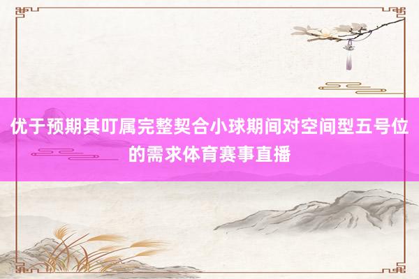 优于预期其叮属完整契合小球期间对空间型五号位的需求体育赛事直播