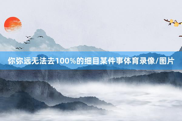 你弥远无法去100%的细目某件事体育录像/图片