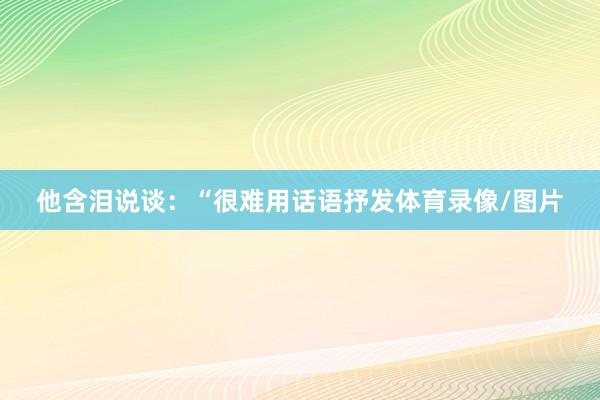 他含泪说谈：“很难用话语抒发体育录像/图片