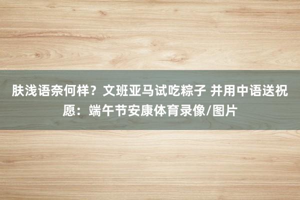 肤浅语奈何样？文班亚马试吃粽子 并用中语送祝愿：端午节安康体育录像/图片