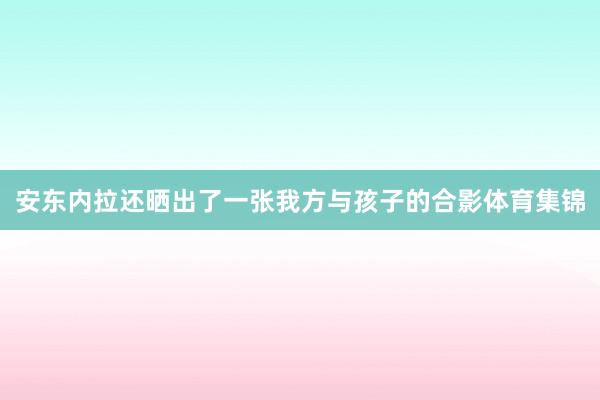 安东内拉还晒出了一张我方与孩子的合影体育集锦