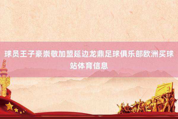 球员王子豪崇敬加盟延边龙鼎足球俱乐部欧洲买球站体育信息