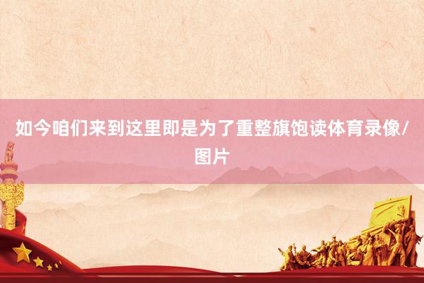 如今咱们来到这里即是为了重整旗饱读体育录像/图片