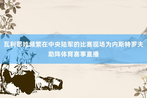 瓦利耶娃频繁在中央陆军的比赛现场为内斯特罗夫助阵体育赛事直播