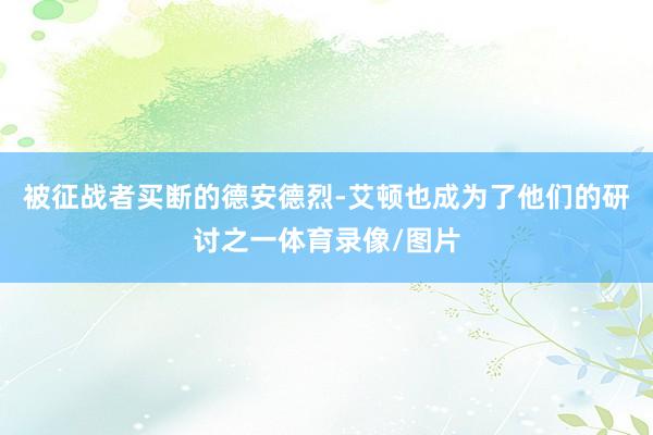 被征战者买断的德安德烈-艾顿也成为了他们的研讨之一体育录像/图片