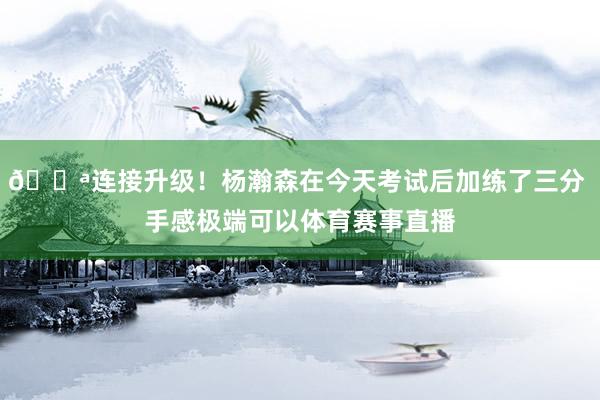 💪连接升级！杨瀚森在今天考试后加练了三分 手感极端可以体育赛事直播