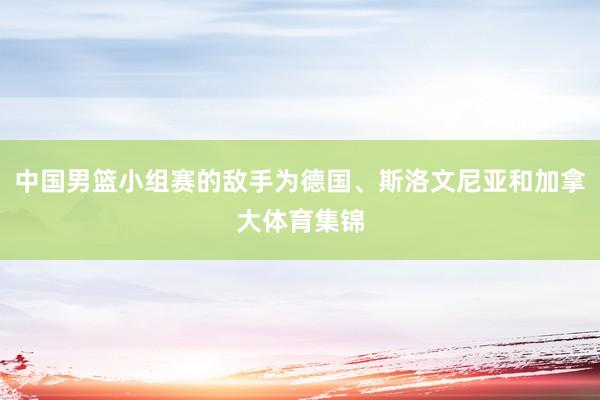 中国男篮小组赛的敌手为德国、斯洛文尼亚和加拿大体育集锦
