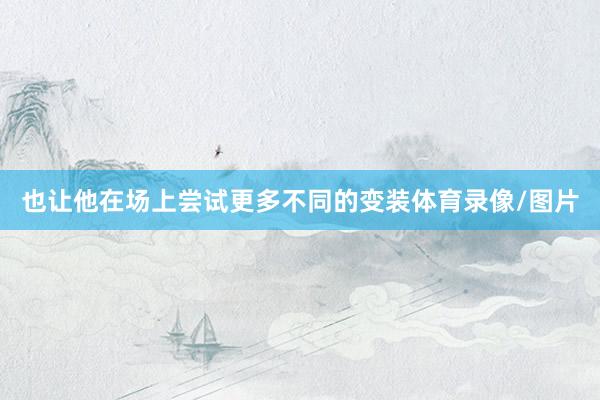 也让他在场上尝试更多不同的变装体育录像/图片