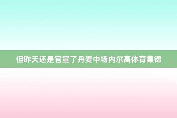 但昨天还是官宣了丹麦中场内尔高体育集锦