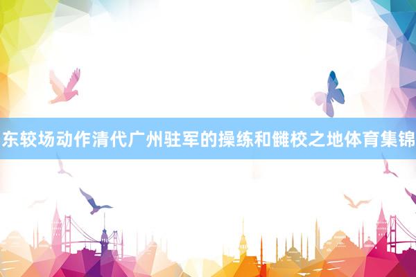 东较场动作清代广州驻军的操练和雠校之地体育集锦