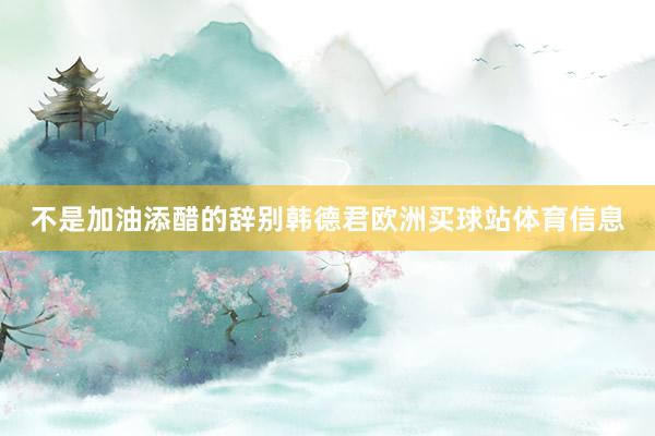 不是加油添醋的辞别韩德君欧洲买球站体育信息