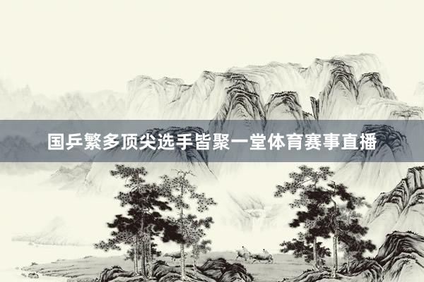 国乒繁多顶尖选手皆聚一堂体育赛事直播
