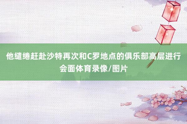 他缱绻赶赴沙特再次和C罗地点的俱乐部高层进行会面体育录像/图片