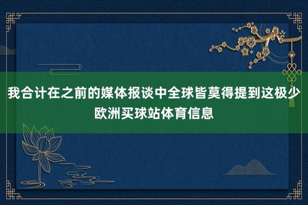 我合计在之前的媒体报谈中全球皆莫得提到这极少欧洲买球站体育信息