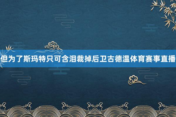 但为了斯玛特只可含泪裁掉后卫古德温体育赛事直播