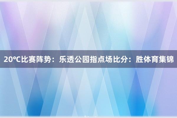 20℃比赛阵势：乐透公园指点场比分：胜体育集锦