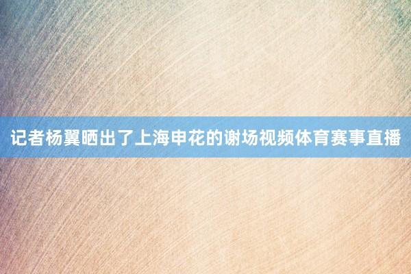 记者杨翼晒出了上海申花的谢场视频体育赛事直播