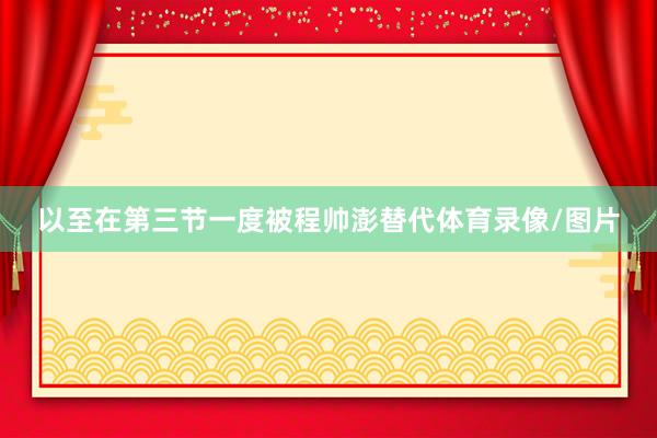 以至在第三节一度被程帅澎替代体育录像/图片