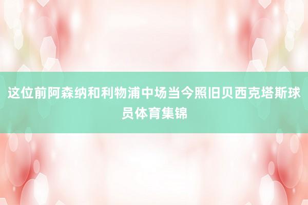 这位前阿森纳和利物浦中场当今照旧贝西克塔斯球员体育集锦