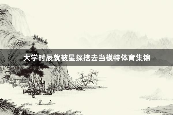 大学时辰就被星探挖去当模特体育集锦