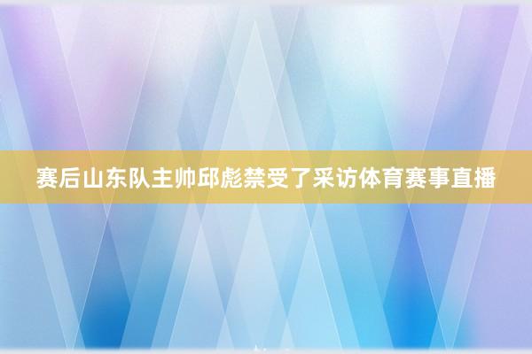 赛后山东队主帅邱彪禁受了采访体育赛事直播