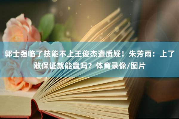 郭士强临了技能不上王俊杰遭质疑！朱芳雨：上了敢保证就能赢吗？体育录像/图片