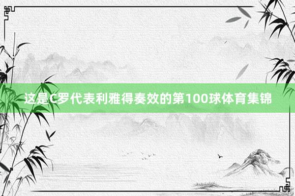 这是C罗代表利雅得奏效的第100球体育集锦