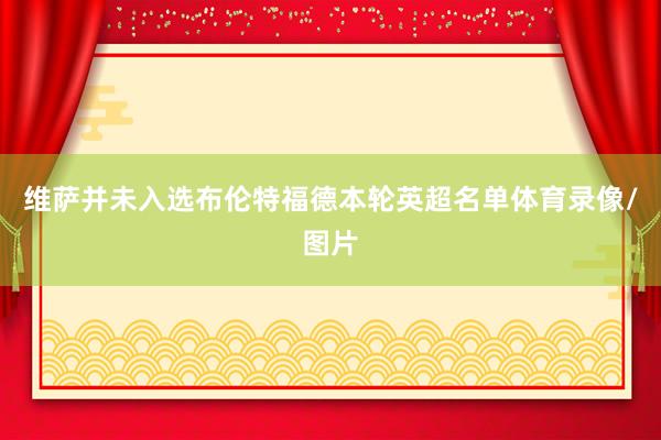 维萨并未入选布伦特福德本轮英超名单体育录像/图片