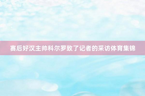 赛后好汉主帅科尔罗致了记者的采访体育集锦