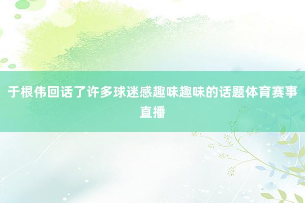 于根伟回话了许多球迷感趣味趣味的话题体育赛事直播