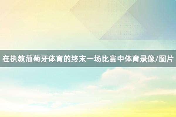 在执教葡萄牙体育的终末一场比赛中体育录像/图片