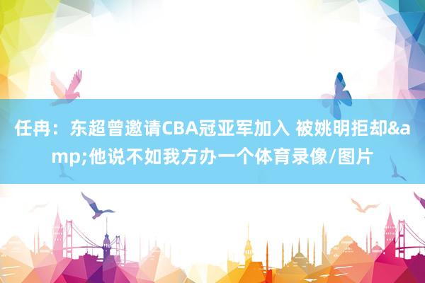 任冉：东超曾邀请CBA冠亚军加入 被姚明拒却&他说不如我方办一个体育录像/图片