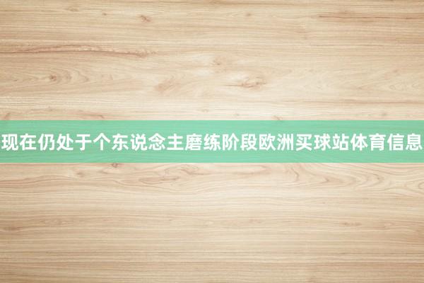 现在仍处于个东说念主磨练阶段欧洲买球站体育信息