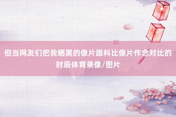 但当网友们把我晒黑的像片跟科比像片作念对比的时辰体育录像/图片