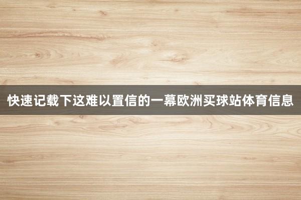 快速记载下这难以置信的一幕欧洲买球站体育信息