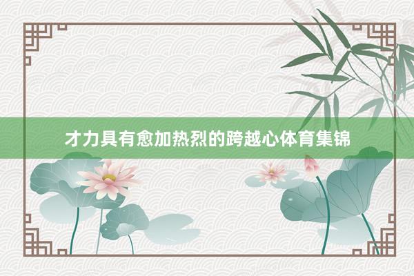 才力具有愈加热烈的跨越心体育集锦