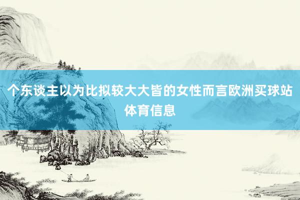 个东谈主以为比拟较大大皆的女性而言欧洲买球站体育信息
