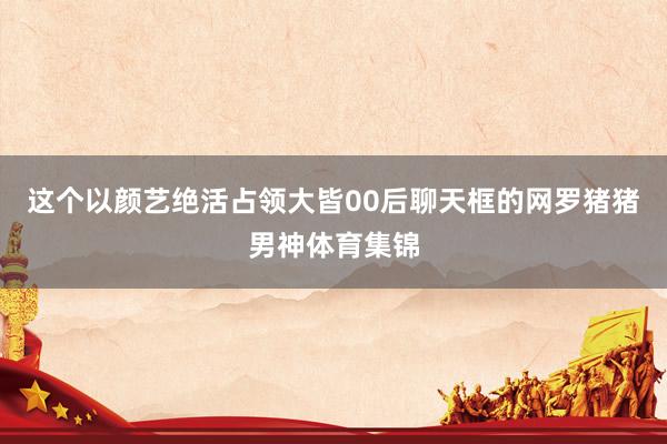 这个以颜艺绝活占领大皆00后聊天框的网罗猪猪男神体育集锦