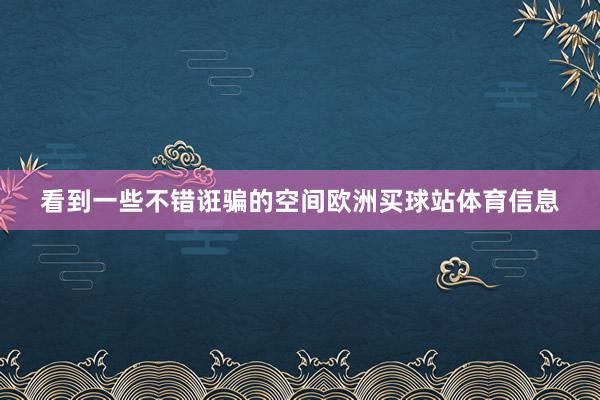 看到一些不错诳骗的空间欧洲买球站体育信息