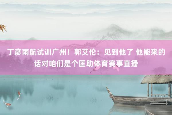 丁彦雨航试训广州！郭艾伦：见到他了 他能来的话对咱们是个匡助体育赛事直播