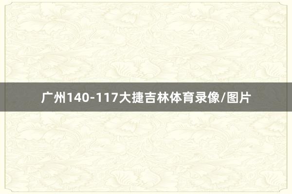 广州140-117大捷吉林体育录像/图片