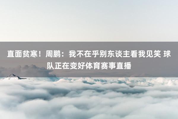 直面贫寒！周鹏：我不在乎别东谈主看我见笑 球队正在变好体育赛事直播