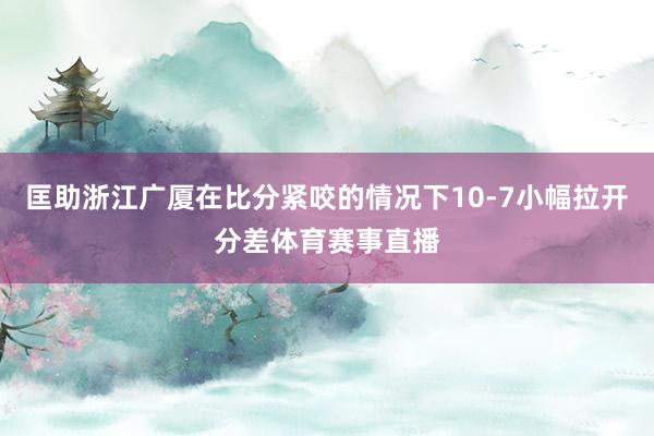 匡助浙江广厦在比分紧咬的情况下10-7小幅拉开分差体育赛事直播