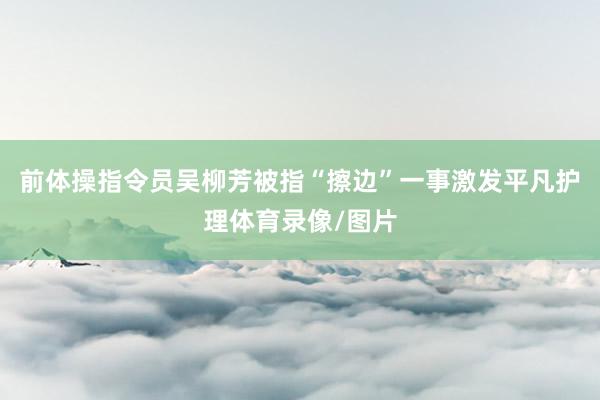 前体操指令员吴柳芳被指“擦边”一事激发平凡护理体育录像/图片