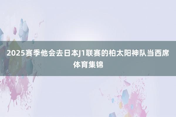 2025赛季他会去日本J1联赛的柏太阳神队当西席体育集锦