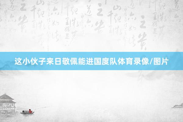 这小伙子来日敬佩能进国度队体育录像/图片