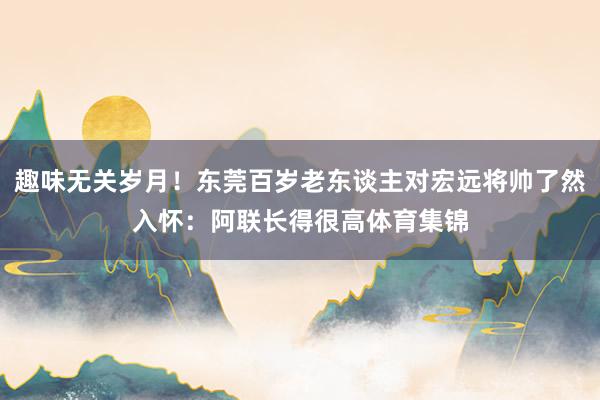 趣味无关岁月！东莞百岁老东谈主对宏远将帅了然入怀：阿联长得很高体育集锦