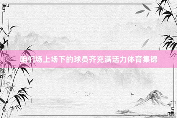咱们场上场下的球员齐充满活力体育集锦