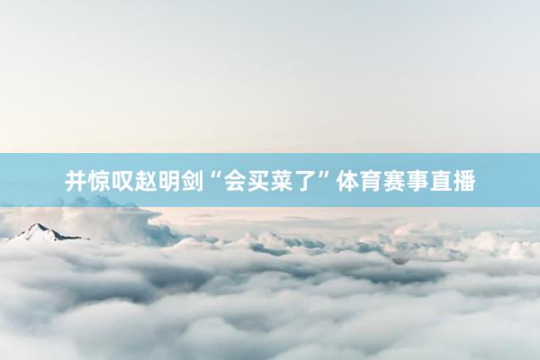并惊叹赵明剑“会买菜了”体育赛事直播