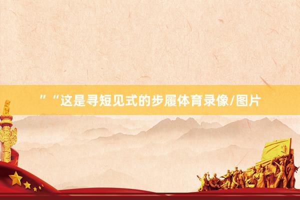 ”“这是寻短见式的步履体育录像/图片